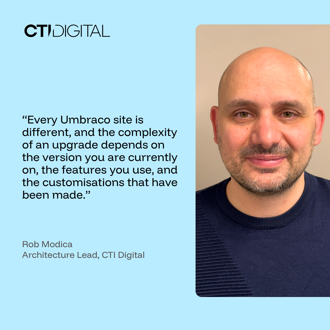“Every Umbraco site is different, and the complexity of an upgrade depends on the version you are currently on, the features you use, and the customisations that have been made.” - rob modica, architecture lead, cti digital